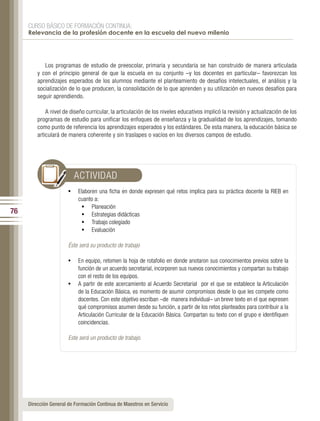 CURSO BÁSICO DE FORMACIÓN CONTINUA:
     Relevancia de la profesión docente en la escuela del nuevo milenio




            Los programas de estudio de preescolar, primaria y secundaria se han construido de manera articulada
         y con el principio general de que la escuela en su conjunto –y los docentes en particular– favorezcan los
         aprendizajes esperados de los alumnos mediante el planteamiento de desafíos intelectuales, el análisis y la
         socialización de lo que producen, la consolidación de lo que aprenden y su utilización en nuevos desafíos para
         seguir aprendiendo.

             A nivel de diseño curricular, la articulación de los niveles educativos implicó la revisión y actualización de los
         programas de estudio para unificar los enfoques de enseñanza y la gradualidad de los aprendizajes, tomando
         como punto de referencia los aprendizajes esperados y los estándares. De esta manera, la educación básica se
         articulará de manera coherente y sin traslapes o vacíos en los diversos campos de estudio.




                         ACTIVIDAD
                       •	 Elaboren una ficha en donde expresen qué retos implica para su práctica docente la RIEB en
                           cuanto a:
                            •	 Planeación
76                          •	 Estrategias didácticas
                            •	 Trabajo colegiado
                            •	 Evaluación

                       Éste será su producto de trabajo

                       •	 En equipo, retomen la hoja de rotafolio en donde anotaron sus conocimientos previos sobre la
                          función de un acuerdo secretarial, incorporen sus nuevos conocimientos y compartan su trabajo
                          con el resto de los equipos.
                       •	 A partir de este acercamiento al Acuerdo Secretarial por el que se establece la Articulación
                          de la Educación Básica, es momento de asumir compromisos desde lo que les compete como
                          docentes. Con este objetivo escriban –de manera individual– un breve texto en el que expresen
                          qué compromisos asumen desde su función, a partir de los retos planteados para contribuir a la
                          Articulación Curricular de la Educación Básica. Compartan su texto con el grupo e identifiquen
                          coincidencias.

                       Este será un producto de trabajo.




     Dirección General de Formación Continua de Maestros en Servicio
 