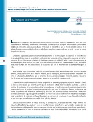 CURSO BÁSICO DE FORMACIÓN CONTINUA:
     Relevancia de la profesión docente en la escuela del nuevo milenio



                                                                                                                           po esti
                                                                                                                         em




                                                                                                                                 ma
                                                                                                                    ado • ti
           I. Finalidades de la evaluación




                                                                                                                                   do • tie
                                                                                                                   m
                                                                                                                          mp
                                                                                                                            o esti


                                                                                                                  5:00 Hrs.


                                                                 Las personas aprendemos no porque se nos transmita la información
                                                                            sino porque construimos nuestra versión personal de ella.
                                                                                                         Rita Levi-Montalcini (2005)




         L   a evaluación puede concebirse como un proceso dinámico, continuo, sistemático e inclusivo, enfocado hacia
         los cambios de actitudes y rendimientos, mediante el cual se verifican los logros adquiridos en función de los
         propósitos propuestos. La evaluación busca evidencias de los cambios que se han efectuado después de la
         aplicación de un proceso didáctico determinado, busca las diferencias entre lo que se tenía y lo que se espera
         después del proceso.

             Uno de los aspectos que se modifican considerablemente en el enfoque para el desarrollo de competencias
         es la evaluación que pasa de ser vertical y unidireccional a horizontal, crítica, colaborativa, inclusiva, formativa y
         sumativa. Su propósito central es la toma de decisiones que permita la identificación y mejora del desempeño de
80
         estudiantes y docentes. Para lo cual debe facilitar la información necesaria, las reflexiones, rutas y estrategias
         para poder cumplir con los propósitos de la educación, que son el desarrollo de las competencias para la
         vida.

             Este enfoque implica un diálogo constante y una retroalimentación permanente con los alumnos; requiere
         además, una autoevaluación de la práctica docente, de las estrategias, actividades o recursos empleados con
         el fin de actualizarlos, de tal forma que se tomen las decisiones necesarias para mejorar la práctica y buscar el
         tipo de ayuda que los alumnos requieren para favorecer su aprendizaje y su autonomía.

             Una evaluación congruente con las nuevas exigencias de aprendizaje propone un giro de enfoque y centra
         la atención en el sujeto que aprende, por lo que la evaluación estará al servicio de los alumnos. En tanto el
         proceso de evaluación sirve primordialmente a los estudiantes, es pertinente que el maestro reflexione sobre
         las posibles formas de evaluar, los instrumentos que utiliza y la toma de decisiones. Resulta fundamental que
         valore los procesos de enseñanza aprendizaje y ofrezca a sus alumnos saberes interesantes y atractivos;
         atienda sus intereses y gustos y preste atención a las relaciones que se establecen en el salón de clases para
         crear un ambiente de respeto y confianza idóneo para la expresión de emociones. Es por ello que la evaluación
         es una gran oportunidad de transformación de la práctica docente.

            La evaluación innova todo el trabajo escolar y en consecuencia, la práctica docente, porque permite una
         mayor flexibilidad en el qué, cuándo y cómo se enseña. Brinda a los profesores oportunidades para atender a la
         diversidad de necesidades de los alumnos y a su vez permite que los alumnos reconozcan lo que aprendieron y
         cómo lo aprendieron. En suma, la evaluación debe estar al servicio de una pedagogía diferenciada capaz de dar



     Dirección General de Formación Continua de Maestros en Servicio
 
