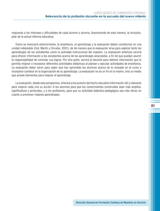 CURSO BÁSICO DE FORMACIÓN CONTINUA:
                             Relevancia de la profesión docente en la escuela del nuevo milenio




respuesta a los intereses y dificultades de cada alumno o alumna, favoreciendo de esta manera, la inclusión,
pilar de la actual reforma educativa.

    Como se mencionó anteriormente, la enseñanza, el aprendizaje y la evaluación deben constituirse en una
unidad indisoluble (Coll, Martín y Onrubia, 2001), de tal manera que la evaluación sirva para explicar tanto los
aprendizajes de los estudiantes como la actividad instruccional del maestro. La evaluación entonces servirá
para ofrecer información a los estudiantes acerca de los aprendizajes alcanzados, a fin de que puedan asumir
la responsabilidad de controlar sus logros. Por otra parte, servirá al docente para obtener información que le
permita mejorar o incorporar diferentes actividades didácticas al planear y ejecutar actividades de enseñanza.
La evaluación deber servir para saber qué han aprendido los alumnos acerca de lo revisado en el curso e
incorporar cambios en la organización de su aprendizaje. La evaluación no es un fin en sí mismo, sino un medio
que provee elementos para mejorar el aprendizaje.

   La evaluación, desde esta perspectiva, ofrecerá a los actores del hecho educativo información útil y relevante
para mejorar cada uno su acción. A los alumnos para que los conocimientos construidos sean más amplios,
significativos y profundos, y a los profesores, para que su actividad didáctico-pedagógica sea más eficaz en
cuanto a promover mejores aprendizajes.


                                                                                                                         81




                                                       Dirección General de Formación Continua de Maestros en Servicio
 