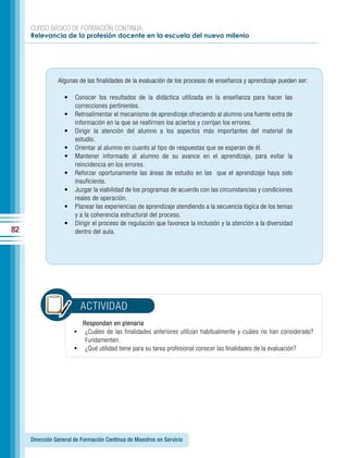 CURSO BÁSICO DE FORMACIÓN CONTINUA:
     Relevancia de la profesión docente en la escuela del nuevo milenio




                Algunas de las finalidades de la evaluación de los procesos de enseñanza y aprendizaje pueden ser:

                  •    Conocer los resultados de la didáctica utilizada en la enseñanza para hacer las
                       correcciones pertinentes.
                  •    Retroalimentar el mecanismo de aprendizaje ofreciendo al alumno una fuente extra de
                       información en la que se reafirmen los aciertos y corrijan los errores.
                  •    Dirigir la atención del alumno a los aspectos más importantes del material de
                       estudio.
                  •    Orientar al alumno en cuanto al tipo de respuestas que se esperan de él.
                  •    Mantener informado al alumno de su avance en el aprendizaje, para evitar la
                       reincidencia en los errores.
                  •    Reforzar oportunamente las áreas de estudio en las que el aprendizaje haya sido
                       insuficiente.
                  •    Juzgar la viabilidad de los programas de acuerdo con las circunstancias y condiciones
                       reales de operación.
                  •    Planear las experiencias de aprendizaje atendiendo a la secuencia lógica de los temas
                       y a la coherencia estructural del proceso.
                  •    Dirigir el proceso de regulación que favorece la inclusión y la atención a la diversidad
82                     dentro del aula.




                         ACTIVIDAD
                          Respondan en plenaria
                       •	 ¿Cuáles de las finalidades anteriores utilizan habitualmente y cuáles no han considerado?
                           Fundamenten.
                       •	 ¿Qué utilidad tiene para su tarea profesional conocer las finalidades de la evaluación?




     Dirección General de Formación Continua de Maestros en Servicio
 