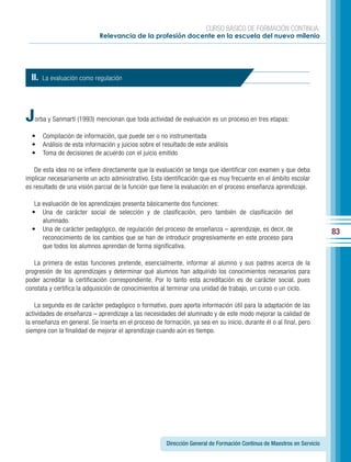 CURSO BÁSICO DE FORMACIÓN CONTINUA:
                              Relevancia de la profesión docente en la escuela del nuevo milenio




  II.   La evaluación como regulación




J   orba y Sanmartí (1993) mencionan que toda actividad de evaluación es un proceso en tres etapas:

  •     Compilación de información, que puede ser o no instrumentada
  •     Análisis de esta información y juicios sobre el resultado de este análisis
  •     Toma de decisiones de acuerdo con el juicio emitido

   De esta idea no se infiere directamente que la evaluación se tenga que identificar con examen y que deba
implicar necesariamente un acto administrativo. Esta identificación que es muy frecuente en el ámbito escolar
es resultado de una visión parcial de la función que tiene la evaluación en el proceso enseñanza aprendizaje.

   La evaluación de los aprendizajes presenta básicamente dos funciones:
  • Una de carácter social de selección y de clasificación, pero también de clasificación del
      alumnado.
  • Una de carácter pedagógico, de regulación del proceso de enseñanza – aprendizaje, es decir, de                         83
      reconocimiento de los cambios que se han de introducir progresivamente en este proceso para
      que todos los alumnos aprendan de forma significativa.

   La primera de estas funciones pretende, esencialmente, informar al alumno y sus padres acerca de la
progresión de los aprendizajes y determinar qué alumnos han adquirido los conocimientos necesarios para
poder acreditar la certificación correspondiente. Por lo tanto esta acreditación es de carácter social, pues
constata y certifica la adquisición de conocimientos al terminar una unidad de trabajo, un curso o un ciclo.

    La segunda es de carácter pedagógico o formativo, pues aporta información útil para la adaptación de las
actividades de enseñanza – aprendizaje a las necesidades del alumnado y de este modo mejorar la calidad de
la enseñanza en general. Se inserta en el proceso de formación, ya sea en su inicio, durante él o al final, pero
siempre con la finalidad de mejorar el aprendizaje cuando aún es tiempo.




                                                         Dirección General de Formación Continua de Maestros en Servicio
 