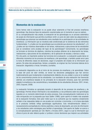CURSO BÁSICO DE FORMACIÓN CONTINUA:
     Relevancia de la profesión docente en la escuela del nuevo milenio




                Momentos de la evaluación
                Como hemos visto la evaluación no se puede situar solamente al final del proceso enseñanza
                aprendizaje. Hay diversos tipos de evaluación caracterizadas por el momento en que se realizan.
                En su conceptualización más amplia, la evaluación de los aprendizajes es un proceso sistemático
                de acopio de información que permite al profesor emitir un juicio de valor sobre las adquisiciones o
                aprendizajes que alcanzan sus estudiantes como resultado de su participación en las actividades de
                enseñanza. La información que se recolecta está condicionada por la existencia de dos elementos
                fundamentales: 1) ¿Cuáles son los aprendizajes que se pretende que alcancen los estudiantes?, y 2)
                ¿Cuáles son las muestras observables en las tareas, realizaciones o ejecuciones de los estudiantes
                que se consideran como pruebas del logro de los aprendizajes? Comúnmente, los aprendizajes
                se formulan en términos de objetivos, mientras las pruebas obtienen de la observación las tareas,
                realizaciones y ejecuciones de los estudiantes y de la aplicación de escalas y rúbricas a estas.
                Por otra parte, es importante analizar las funciones de la evaluación. La evaluación puede darse en
                diferentes momentos de los procesos de enseñanza y del aprendizaje, y también puede servir para
                la toma de diferentes clases de decisiones, según el propósito del empleo de la información que
                genera. De estas dos perspectivas, tiempo y propósito, se originan las tres funciones básicas de la
84              evaluación: diagnóstica o inicial, formativa y sumativa.

                La evaluación diagnostica se da al inicio de los procesos de enseñanza y de aprendizaje. Sobre
                la base del juicio de valor emitido, se toman las decisiones pedagógicas que han servicio
                tradicionalmente para fundamentar el planteamiento didáctico de una unidad o curso en la realidad
                de los conocimientos previos de los estudiantes. Los resultados de esta evaluación han favorecido
                además una enseñanza basada en los principios de la educación inclusiva, pues han permitido
                adaptar la enseñanza a las características y necesidades de los estudiantes (Ainscow, 2001; Arnaiz,
                2003, Esquivel, 2006)

                La evaluación formativa es apropiada durante el desarrollo de los procesos de enseñanza y de
                aprendizaje, Permite ofrecer información a los estudiantes y a los profesores sobre los aprendizajes
                logrados en un momento determinado de estos procesos. Esta conceptualización tradicional se ha
                visto enriquecida con la propuesta que hace Sadler (1989), quien aportó el modelo más aceptado
                de la evaluación formativa. Este autor indicó que no es suficiente que los maestros simplemente
                señalen si las respuestas dadas en una prueba son correctas o incorrectas, o si la tarea ejecutada
                (o el producto) exhibido refleja aprendizajes significativos. Esta retroalimentación deberá ir
                necesariamente acompañada de criterios explícitos y claros de desempeño, así como de información
                a los estudiantes sobre estrategias para facilitar el aprendizaje. Este aporte de Sadler se acerca a
                la conceptualización aportada por Coll, Martín y Onrubia (2001), según la cual la información que
                ofrece el juicio de valor deberá ayudar a l profesor a tomar decisiones que mejoren sus actividades




     Dirección General de Formación Continua de Maestros en Servicio
 