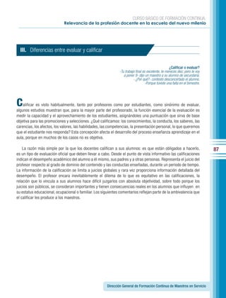 CURSO BÁSICO DE FORMACIÓN CONTINUA:
                             Relevancia de la profesión docente en la escuela del nuevo milenio




  III. Diferencias entre evaluar y calificar

                                                                                                    ¿Calificar o evaluar?
                                                               -Tu trabajo final es excelente, te mereces diez, pero te voy
                                                                  a poner 9- dijo un maestro a su alumno de secundaria.
                                                                         - ¿Por qué?- contestó desconcertado el alumno.
                                                                                  -Porque tuviste una falta en el bimestre.




C   alificar es visto habitualmente, tanto por profesores como por estudiantes, como sinónimo de evaluar,
algunos estudios muestran que, para la mayor parte del profesorado, la función esencial de la evaluación es
medir la capacidad y el aprovechamiento de los estudiantes, asignándoles una puntuación que sirva de base
objetiva para las promociones y selecciones. ¿Qué calificamos: los conocimientos, la conducta, los saberes, las
carencias, los afectos, los valores, las habilidades, las competencias, la presentación personal, lo que queremos
que el estudiante nos responda? Esta concepción afecta el desarrollo del proceso enseñanza aprendizaje en el
aula, porque en muchos de los casos no es objetiva.

    La razón más simple por la que los docentes califican a sus alumnos: es que están obligados a hacerlo,                    87
es un tipo de evaluación oficial que deben llevar a cabo. Desde el punto de vista informativo las calificaciones
indican el desempeño académico del alumno a él mismo, sus padres y a otras personas. Representa el juicio del
profesor respecto al grado de dominio del contenido y las conductas enseñadas, durante un periodo de tiempo.
La información de la calificación se limita a juicios globales y rara vez proporciona información detallada del
desempeño. El profesor encara inevitablemente el dilema de lo que es equitativo en las calificaciones, la
relación que lo vincula a sus alumnos hace difícil juzgarlos con absoluta objetividad, sobre todo porque los
juicios son públicos, se consideran importantes y tienen consecuencias reales en los alumnos que influyen en
su estatus educacional, ocupacional o familiar. Los siguientes comentarios reflejan parte de la ambivalencia que
el calificar les produce a los maestros.




                                                       Dirección General de Formación Continua de Maestros en Servicio
 