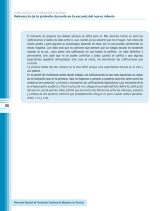 CURSO BÁSICO DE FORMACIÓN CONTINUA:
     Relevancia de la profesión docente en la escuela del nuevo milenio




                El momento de preparar las boletas siempre es difícil para mí. Mis alumnos toman en serio las
                calificaciones y hablan de ellas entre sí, aun cuando yo les advierto que no lo hagan. Son niños (de
                cuarto grado) y para algunos su autoimagen depende de ellas, por lo cual pueden producirles un
                efecto negativo. Con todo creo que no conviene que piensen que su trabajo escolar es excelente
                cuando no es así…pero poner una calificación en una boleta le confiere un valor definitivo y
                permanente. Uno sabe que no se puede contentar a todos cuando se califica y que algunas
                expectativas quedarán defraudadas. Una cosa es cierta, me atormentan las calificaciones que
                concedo.
                La primera boleta del año siempre es la más difícil porque crea expectativas futuras en el niño y
                sus padres.
                En el plantel de enseñanza media donde trabajo, las calificaciones se dan más siguiendo las reglas
                de la institución que en la primaria. Aquí no llegamos a conocer a nuestros alumnos tanto como los
                maestros de preescolar y primaria y otorgamos las calificaciones basándonos casi exclusivamente
                en el desempeño académico. Para muchos de mis colegas el promedio del libro define la calificación
                del alumno, así de sencillo. Debo admitir que reconozco las diferencias entre los intereses, esfuerzo
                y cortesía de mis alumnos, factores que probablemente influyen un poco cuando califico (Airasian,
                2002: 173 y 178).

88




     Dirección General de Formación Continua de Maestros en Servicio
 