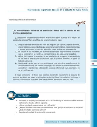 CURSO BÁSICO DE FORMACIÓN CONTINUA:
                         Relevancia de la profesión docente en la escuela del nuevo milenio




Lean el siguiente texto de Perrenoud:




    Los procedimientos ordinarios de evaluación: frenos para el cambio de las
    prácticas pedagógicas

        ¿Cuáles son los procedimientos ordinarios de evaluación de los alumnos, en la mayoría de
    las escuelas públicas? Para simplificar, los caracterizaré como sigue:

        1. Después de haber enseñado una parte del programa (un capítulo, algunas lecciones,
           una serie de secuencias didácticas que presentan unidad temática), el docente interroga
           a algunos alumnos en forma oral o administra a toda la clase una prueba escrita.
        2. En función de sus resultados, los alumnos reciben notas o apreciaciones cualitativas
           que se consignan en un registro, y eventualmente se dan a conocer a los padres.
        3. Al final del trimestre, el semestre o el año, se efectúa, de un modo u otro una síntesis
           de las notas o apreciaciones acumuladas, bajo la forma de promedio, un perfil, un
           balance cualquiera.
        4. Combinando con las apreciaciones sintéticas de igual naturaleza para el conjunto de                       89
           disciplinas enseñadas, ese balance contribuye a una decisión al finalizar el año escolar:
           admisión en o transferencia a tal sección, acceso a determinado nivel, obtención o no
           de un certificado, etc.

        El rasgo permanente de todas esas prácticas es someter regularmente al conjunto de
    alumnos a pruebas que ponen en evidencia una distribución de los resultados, los buenos y
    los malos; cuando no de los buenos y los malos alumnos (Perrenoud, 2008: 85 y 86).




            ACTIVIDAD
         •	 Formados en equipos y con base en la lectura de Perrenoud y los testimonios de los docentes,
            reflexionen y discutan sobre lo siguiente:
         •	 ¿Cómo conciben la idea de asignar una calificación?
         •	 ¿Existen coincidencias entre el planteamiento del autor y lo que se sucede en las escuelas?,
            ¿Qué dificultades les implica calificar?
         •	 Registren el resultado de su discusión y consérvenlo



                                                   Dirección General de Formación Continua de Maestros en Servicio
 