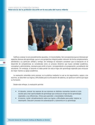 CURSO BÁSICO DE FORMACIÓN CONTINUA:
     Relevancia de la profesión docente en la escuela del nuevo milenio




            Calificar y evaluar no son procedimientos opuestos, ni irreconciliables. Son concepciones que se interesan por
         aspectos diversos del aprendizaje, que en una perspectiva integral pueden intervenir de forma complementaria,
         atendiendo a su particular utilidad y ventaja. Sin embargo es necesario considerar que la evaluación en el
90       desarrollo de competencias es considerada como un proceso dinámico que busca seriedad académica,
         conceptual y administrativa, necesaria para emitir el juicio correspondiente a la preparación y acreditación del
         estudiante. Sin embargo, el docente no debe perder de vista el logro del aprendizaje esperado para encauzar
         de mejor manera su apoyo académico.

            La evaluación entendida como proceso, es la práctica mediante la cual se da seguimiento y apoyo a los
         alumnos, se describen sus logros y dificultades para la articulación de saberes y se aprecia el camino que sigue
         su formación.

            Desde este enfoque, la evaluación permite:


               •    Al docente, conocer los avances de sus alumnos en distintos momentos durante el ciclo
                    escolar para crear oportunidades de aprendizaje que conduzcan al logro de los aprendizajes
                    esperados y sus diferencias, ritmos para aprender y necesidades individuales.
               •    Al alumno, recibir retroalimentación sobre sus logros y dificultades para poder mejorar su
                    desempeño. Descubrir procesos de autoevaluación y autonomía en su aprendizaje.




     Dirección General de Formación Continua de Maestros en Servicio
 