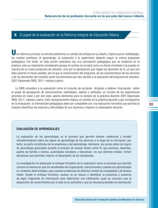 CURSO BÁSICO DE FORMACIÓN CONTINUA:
                             Relevancia de la profesión docente en la escuela del nuevo milenio




  V. El papel de la evaluación en la Reforma Integral de Educación Básica



U   na reforma curricular no entraña solamente un cambio de enfoque en su diseño, implica que la metodología,
los medios auxiliares, el aprendizaje, la evaluación y la supervisión deberán seguir la misma propuesta
pedagógica. Por tanto, en toda acción evaluativa hay una concepción pedagógica que se evidencia en la
práctica, esto es importante considerarlo porque el cambio no se dará como un efecto inmediato a la puesta en
marcha de un nuevo programa de estudios, sino por la apropiación que hagan los docentes de él, ya que son
ellos quienes lo hacen posible, por lo que el conocimiento del programa, de las características de los alumnos
y de las demandas del contexto serán los elementos que den sentido a la aplicación del programa de estudios.
(SEP, Diplomado RIEB, 2011, módulo cuatro).

   La RIEB considera a la evaluación como el conjunto de acciones dirigidas a obtener información sobre
el grado de apropiación de conocimientos, habilidades, valores y actitudes; en función de las experiencias
provistas en clase y por otro lado, aporta elementos para la revisión de la práctica docente (SEP, Diplomado
RIEB, 2011, módulo cuatro). Esto necesariamente implica un cambio en la práctica docente y por consiguiente
en la evaluación; la intervención pedagógica debe ser compatible con una evaluación formativa que permita al             93
maestro identificar los avances y dificultades de sus alumnos y mejorar su desempeño docente.




    EVALUACIÓN DE APRENDIZAJES

    La evaluación de los aprendizajes es el proceso que permite obtener evidencias y brindar
    retroalimentación sobre los logros de aprendizaje de los alumnos a lo largo de su formación; por
    tanto, es parte constitutiva de la enseñanza y del aprendizaje. Asimismo, los juicios sobre los logros
    de aprendizaje generados durante el proceso de evaluar tienen como fin que alumnos, docentes,
    padres de familia o tutores, autoridades escolares y educativas -en sus distintos niveles- tomen
    decisiones que permitan mejorar el desempeño de los estudiantes.

    La investigación ha destacado el enfoque formativo de la evaluación como un proceso que permite
    conocer la manera en que los estudiantes van organizando, estructurando y usando sus aprendizajes
    en contextos determinados, para resolver problemas de distintos niveles de complejidad y de diversa
    índole. Desde el enfoque formativo, evaluar no se reduce a identificar la presencia o ausencia
    de algún fragmento de información para determinar una calificación, pues se reconoce que la
    adquisición de conocimientos por sí sola no es suficiente y que es necesaria también la movilización




                                                       Dirección General de Formación Continua de Maestros en Servicio
 