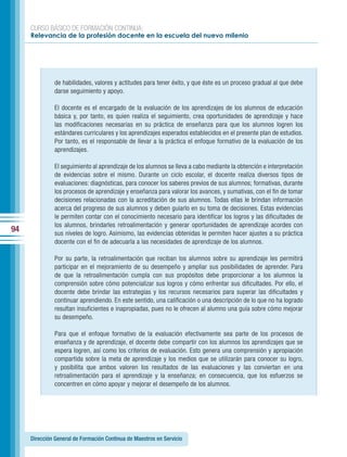 CURSO BÁSICO DE FORMACIÓN CONTINUA:
     Relevancia de la profesión docente en la escuela del nuevo milenio




              de habilidades, valores y actitudes para tener éxito, y que éste es un proceso gradual al que debe
              darse seguimiento y apoyo.

              El docente es el encargado de la evaluación de los aprendizajes de los alumnos de educación
              básica y, por tanto, es quien realiza el seguimiento, crea oportunidades de aprendizaje y hace
              las modificaciones necesarias en su práctica de enseñanza para que los alumnos logren los
              estándares curriculares y los aprendizajes esperados establecidos en el presente plan de estudios.
              Por tanto, es el responsable de llevar a la práctica el enfoque formativo de la evaluación de los
              aprendizajes.

              El seguimiento al aprendizaje de los alumnos se lleva a cabo mediante la obtención e interpretación
              de evidencias sobre el mismo. Durante un ciclo escolar, el docente realiza diversos tipos de
              evaluaciones: diagnósticas, para conocer los saberes previos de sus alumnos; formativas, durante
              los procesos de aprendizaje y enseñanza para valorar los avances, y sumativas, con el fin de tomar
              decisiones relacionadas con la acreditación de sus alumnos. Todas ellas le brindan información
              acerca del progreso de sus alumnos y deben guiarlo en su toma de decisiones. Estas evidencias
              le permiten contar con el conocimiento necesario para identificar los logros y las dificultades de
              los alumnos, brindarles retroalimentación y generar oportunidades de aprendizaje acordes con
94            sus niveles de logro. Asimismo, las evidencias obtenidas le permiten hacer ajustes a su práctica
              docente con el fin de adecuarla a las necesidades de aprendizaje de los alumnos.

              Por su parte, la retroalimentación que reciban los alumnos sobre su aprendizaje les permitirá
              participar en el mejoramiento de su desempeño y ampliar sus posibilidades de aprender. Para
              de que la retroalimentación cumpla con sus propósitos debe proporcionar a los alumnos la
              comprensión sobre cómo potencializar sus logros y cómo enfrentar sus dificultades. Por ello, el
              docente debe brindar las estrategias y los recursos necesarios para superar las dificultades y
              continuar aprendiendo. En este sentido, una calificación o una descripción de lo que no ha logrado
              resultan insuficientes e inapropiadas, pues no le ofrecen al alumno una guía sobre cómo mejorar
              su desempeño.

              Para que el enfoque formativo de la evaluación efectivamente sea parte de los procesos de
              enseñanza y de aprendizaje, el docente debe compartir con los alumnos los aprendizajes que se
              espera logren, así como los criterios de evaluación. Esto genera una comprensión y apropiación
              compartida sobre la meta de aprendizaje y los medios que se utilizarán para conocer su logro,
              y posibilita que ambos valoren los resultados de las evaluaciones y las conviertan en una
              retroalimentación para el aprendizaje y la enseñanza; en consecuencia, que los esfuerzos se
              concentren en cómo apoyar y mejorar el desempeño de los alumnos.




     Dirección General de Formación Continua de Maestros en Servicio
 