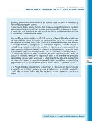 CURSO BÁSICO DE FORMACIÓN CONTINUA:
                       Relevancia de la profesión docente en la escuela del nuevo milenio




aprendizaje y la enseñanza; en consecuencia, que los esfuerzos se concentren en cómo apoyar y
mejorar el desempeño de los alumnos.
De esta manera, desde el enfoque formativo de la evaluación, independientemente de cuándo se
lleven a cabo evaluaciones diagnósticas, formativas o sumativas o del fin que tengan acreditativas o
no acreditativas todas las evaluaciones conducen (o deben conducir) al mejoramiento del aprendizaje
de los alumnos y a un desempeño del docente.

El presente Plan de estudios establece, en el Perfil de egreso de la Educación Básica, las competencias
que desarrollarán los alumnos al cursar los tres niveles educativos que la integran, los estándares
curriculares de la formación básica de los alumnos y los aprendizajes esperados para cada uno
de los campos formativos y las asignaturas que conforman los programas de estudio. Entonces, la
evaluación de aprendizajes tiene referentes para hacer un seguimiento de los alumnos en distintos
momentos durante su Educación Básica. Los estándares curriculares permitirán conocer los logros
de los alumnos en cinco áreas: lengua, matemática, ciencias, inglés y tecnologías de la información
y la comunicación al concluir la educación preescolar, en tercero y sexto de primaria y al concluir
la educación secundaria. Además, en los programas de estudio se han establecido los aprendizajes
esperados para preescolar y para cada bloque de estudio en primaria y secundaria, lo que significa
que los docentes contarán con referentes de evaluación que les permitirán dar un seguimiento y                      97
apoyo más cercano a los logros de aprendizaje de sus alumnos durante toda su formación básica.

En el Acuerdo Secretarial correspondiente se determinará lo relacionado con los momentos de
la evaluación, sus propósitos y registro, la escala de calificaciones, la promoción, acreditación
y certificación de estudios de Educación Básica y demás procesos relacionados con el control
escolar.




                                                  Dirección General de Formación Continua de Maestros en Servicio
 