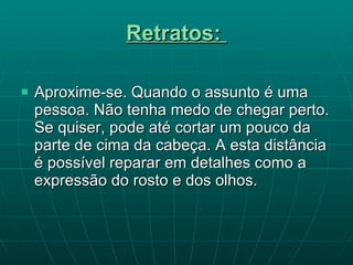 Retratos:   Aproxime-se. Quando o assunto é uma pessoa. Não tenha medo de chegar perto. Se quiser, pode até cortar um pouco da parte de cima da cabeça. A esta distância é possível reparar em detalhes como a expressão do rosto e dos olhos. 