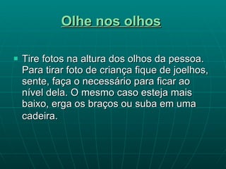 Olhe nos olhos   Tire fotos na altura dos olhos da pessoa. Para tirar foto de criança fique de joelhos, sente, faça o necessário para ficar ao nível dela. O mesmo caso esteja mais baixo, erga os braços ou suba em uma  cadeira.   