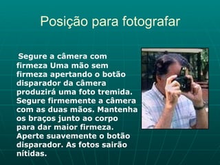 Posição para fotografar Segure a câmera com firmeza Uma mão sem firmeza apertando o botão disparador da câmera produzirá uma foto tremida. Segure firmemente a câmera com as duas mãos. Mantenha os braços junto ao corpo para dar maior firmeza. Aperte suavemente o botão disparador. As fotos sairão nítidas.   