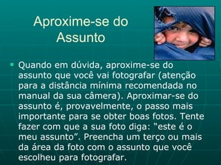 Quando em dúvida, aproxime-se do assunto que você vai fotografar (atenção para a distância mínima recomendada no manual da sua câmera). Aproximar-se do assunto é, provavelmente, o passo mais importante para se obter boas fotos. Tente fazer com que a sua foto diga: “este é o meu assunto”. Preencha um terço ou mais da área da foto com o assunto que você escolheu para fotografar.  Aproxime-se do Assunto 