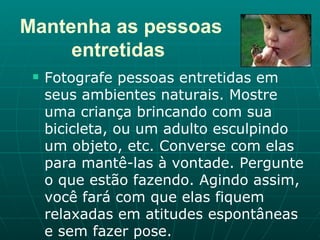 Mantenha as pessoas entretidas   Fotografe pessoas entretidas em seus ambientes naturais. Mostre uma criança brincando com sua bicicleta, ou um adulto esculpindo um objeto, etc. Converse com elas para mantê-las à vontade. Pergunte o que estão fazendo. Agindo assim, você fará com que elas fiquem relaxadas em atitudes espontâneas e sem fazer pose.  