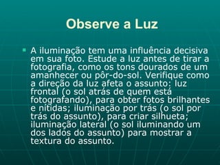 Observe a Luz A iluminação tem uma influência decisiva em sua foto. Estude a luz antes de tirar a fotografia, como os tons dourados de um amanhecer ou pôr-do-sol. Verifique como a direção da luz afeta o assunto: luz frontal (o sol atrás de quem está fotografando), para obter fotos brilhantes e nítidas; iluminação por trás (o sol por trás do assunto), para criar silhueta; iluminação lateral (o sol iluminando um dos lados do assunto) para mostrar a textura do assunto.  