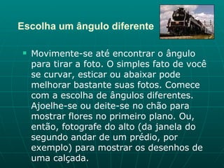 Escolha um ângulo diferente Movimente-se até encontrar o ângulo para tirar a foto. O simples fato de você se curvar, esticar ou abaixar pode melhorar bastante suas fotos. Comece com a escolha de ângulos diferentes. Ajoelhe-se ou deite-se no chão para mostrar flores no primeiro plano. Ou, então, fotografe do alto (da janela do segundo andar de um prédio, por exemplo) para mostrar os desenhos de uma calçada.  