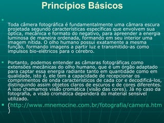 Princípios Básicos Toda câmera fotográfica é fundamentalmente uma câmara escura projetada segundo características específicas que envolvem sua óptica, mecânica e formato do negativo, para apreender a energia luminosa de maneira ordenada, formando em seu interior uma imagem nítida. O olho humano possui exatamente a mesma função, formando imagens a partir luz e transmitido-as como impulsos bio-elétricos para o cérebro. Portanto, podemos entender as câmaras fotográficas como extensões mecânicas do olho humano, que é um órgão adaptado para captar essa energia radiante tanto em quantidade como em qualidade, isto é, ele tem a capacidade de recepcionar os comprimentos de onda característicos de cada cor e decodificá-los, distinguindo assim objetos claros de escuros e de cores diferentes. A isso chamamos visão cromática (visão das cores). Já no caso da fotografia, a visão cromática dependerá do material sensível utilizado.   ( http://www.mnemocine.com.br/fotografia/camera.htm ) 
