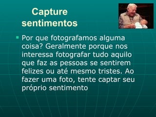 Capture sentimentos Por que fotografamos alguma coisa? Geralmente porque nos interessa fotografar tudo aquilo que faz as pessoas se sentirem felizes ou até mesmo tristes. Ao fazer uma foto, tente captar seu próprio sentimento  