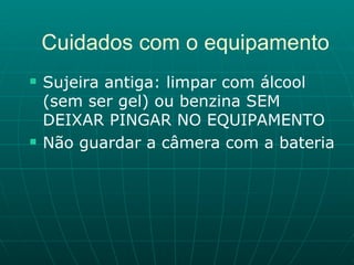 Cuidados com o equipamento Sujeira antiga: limpar com álcool (sem ser gel) ou benzina SEM DEIXAR PINGAR NO EQUIPAMENTO Não guardar a câmera com a bateria 