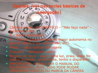 Opções  (ver nas teclas básicas de navegação ) Câmera verde: AUTOMÁTICO – “Não faço nada” – a câmera o faz.  P – Semi- automático M – Manual (possibilidade de maior autonomia no que se refere a luz, velocidade, etc) Filme  – para realizar filmagens Coqueiro – paisagem, praia  Boneco de neve – para muita luz, praia, areia No centro do botão, geralmente, tenho o disparador IMPORTANTE: CONSULTAR O MANUAL DO EQUIPAMENTO, POIS, ISSO PODE MUDAR CONFORME MODELO OU MARCA DA CÂMERA 