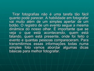 Tirar fotografias não é uma tarefa tão fácil quanto pode parecer. A habilidade em fotografar vai muito além de um simples apertar de um botão. O registro de um evento segue a mesma dinâmica do nosso olhar. É importante que se veja o que está acontecendo, quem está falando, quem está presente, onde foi feito o evento e quantas pessoas compareceram. Para transmitirmos essas informações todas numa simples foto vamos abordar algumas dicas básicas para melhor fotografar. 