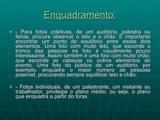 Enquadramento: - Para fotos coletivas, de um auditório, palestra ou feiras, procure observar o teto e o chão. É importante encontrar um ponto de equilíbrio entre esses dois elementos. Uma foto com muito teto, que esconde o tronco das pessoas na foto é visualmente pouco interessante. Assim também é uma foto com muito chão, que esconde as cabeças ou outros elementos do evento. Uma foto do público de um auditório, por exemplo, enquadre o maior número de pessoas possível, procurando sempre equilibrar teto e chão. - Fotos individuais, de um palestrante, um visitante ou trabalhador, privilegie o plano médio, ou seja, o plano que enquadra a partir do tórax. 