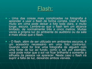 Flash:   - Uma das coisas mais complicadas na fotografia é aprender a usar o flash de forma correta. Usar o flash muito em cima pode deixar a foto toda clara, e muito longe, escura. Lembre-se que o flash tem um alcance limitado, de normalmente três a cinco metros. Muitas vezes a própria luz do ambiente do auditório ou da sala é mais eficaz que o flash.  - O flash, além de ser utilizado em ambientes escuros, é um acessório necessário em uma foto contra-luz. Quando você for tirar uma fotografia de alguém com uma fonte de luz ao fundo, como o sol, por exemplo, você pode notar que o sol vai ficar brilhante e somente a silhueta da pessoa vai aparecer. Neste caso o flash irá suprir a falta de luz, deixando ambos visíveis.   