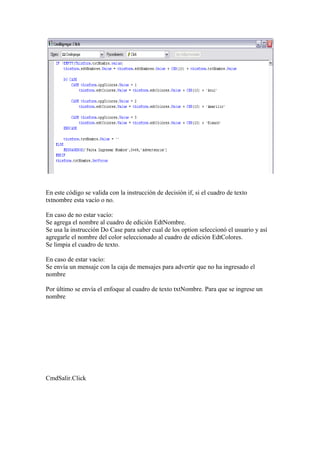 En este código se valida con la instrucción de decisión if, si el cuadro de texto
txtnombre esta vacío o no.

En caso de no estar vacío:
Se agrega el nombre al cuadro de edición EdtNombre.
Se usa la instrucción Do Case para saber cual de los option seleccionó el usuario y así
agregarle el nombre del color seleccionado al cuadro de edición EdtColores.
Se limpia el cuadro de texto.

En caso de estar vacío:
Se envía un mensaje con la caja de mensajes para advertir que no ha ingresado el
nombre

Por último se envía el enfoque al cuadro de texto txtNombre. Para que se ingrese un
nombre




CmdSalir.Click
 
