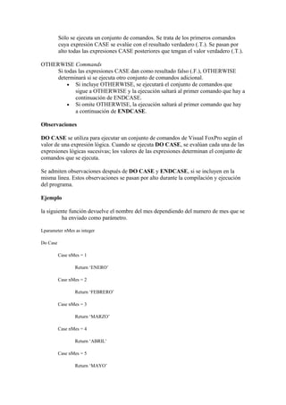 Sólo se ejecuta un conjunto de comandos. Se trata de los primeros comandos
          cuya expresión CASE se evalúe con el resultado verdadero (.T.). Se pasan por
          alto todas las expresiones CASE posteriores que tengan el valor verdadero (.T.).

OTHERWISE Commands
     Si todas las expresiones CASE dan como resultado falso (.F.), OTHERWISE
     determinará si se ejecuta otro conjunto de comandos adicional.
         • Si incluye OTHERWISE, se ejecutará el conjunto de comandos que
             sigue a OTHERWISE y la ejecución saltará al primer comando que hay a
             continuación de ENDCASE.
         • Si omite OTHERWISE, la ejecución saltará al primer comando que hay
             a continuación de ENDCASE.

Observaciones

DO CASE se utiliza para ejecutar un conjunto de comandos de Visual FoxPro según el
valor de una expresión lógica. Cuando se ejecuta DO CASE, se evalúan cada una de las
expresiones lógicas sucesivas; los valores de las expresiones determinan el conjunto de
comandos que se ejecuta.

Se admiten observaciones después de DO CASE y ENDCASE, si se incluyen en la
misma línea. Estos observaciones se pasan por alto durante la compilación y ejecución
del programa.

Ejemplo

la siguiente función devuelve el nombre del mes dependiendo del numero de mes que se
          ha enviado como parámetro.

Lparameter nMes as integer

Do Case

          Case nMes = 1

                 Return ‘ENERO’

          Case nMes = 2

                 Return ‘FEBRERO’

          Case nMes = 3

                 Return ‘MARZO’

          Case nMes = 4

                 Return ‘ABRIL’

          Case nMes = 5

                 Return ‘MAYO’
 