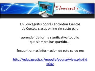 En Educagratis podrás encontrar Cientos
de Cursos, clases online sin costo para
aprender de forma significativa todo lo
que siempre has querido….
Encuentra mas informacion de este curso en:
http://educagratis.cl/moodle/course/view.php?id
=642
 
