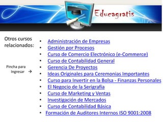 Otros cursos
relacionados:
Pincha para
Ingresar 
• Administración de Empresas
• Gestión por Procesos
• Curso de Comercio Electrónico (e-Commerce)
• Curso de Contabilidad General
• Gerencia De Proyectos
• Ideas Originales para Ceremonias Importantes
• Curso para Invertir en la Bolsa - Finanzas Personales
• El Negocio de la Serigrafía
• Curso de Marketing y Ventas
• Investigación de Mercados
• Curso de Contabilidad Básica
• Formación de Auditores Internos ISO 9001:2008
 