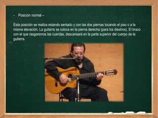 - Posición normal –

Esta posición se realiza estando sentado y con las dos piernas tocando el piso o a la
misma elevación. La guitarra se coloca en la pierna derecha (para los diestros). El brazo
con el que rasgaremos las cuerdas, descansará en la parte superior del cuerpo de la
guitarra.
 