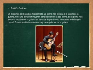 - Posición Clásica –

En mi opinión es la posición más cómoda. La pierna más cercana a la cabeza de la
guitarra, tiene una elevación mayor en comparación con la otra pierna. En la pierna más
elevada, colocaremos la guitarra en forma de diagonal como se muestra en la imagen
central. En esta opinión tenemos una mejor manipulación de la guitarra.
 