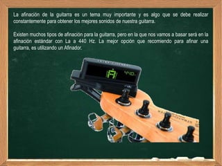 La afinación de la guitarra es un tema muy importante y es algo que se debe realizar
constantemente para obtener los mejores sonidos de nuestra guitarra.

Existen muchos tipos de afinación para la guitarra, pero en la que nos vamos a basar será en la
afinación estándar con La a 440 Hz. La mejor opción que recomiendo para afinar una
guitarra, es utilizando un Afinador.
 