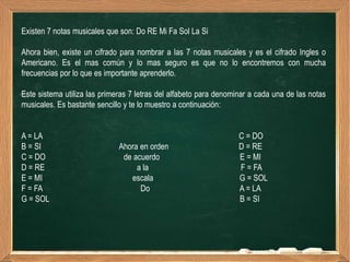 Existen 7 notas musicales que son: Do RE Mi Fa Sol La Si

Ahora bien, existe un cifrado para nombrar a las 7 notas musicales y es el cifrado Ingles o
Americano. Es el mas común y lo mas seguro es que no lo encontremos con mucha
frecuencias por lo que es importante aprenderlo.

Este sistema utiliza las primeras 7 letras del alfabeto para denominar a cada una de las notas
musicales. Es bastante sencillo y te lo muestro a continuación:


A = LA                                                             C = DO
B = SI                        Ahora en orden                       D = RE
C = DO                         de acuerdo                          E = MI
D = RE                             a la                            F = FA
E = MI                           escala                            G = SOL
F = FA                              Do                             A = LA
G = SOL                                                            B = SI
 