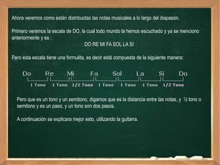 Ahora veremos como están distribuidas las notas musicales a lo largo del diapasón.

Primero veremos la escala de DO, la cual todo mundo la hemos escuchado y ya se menciono
anteriormente y es :
                                   DO RE MI FA SOL LA SI

Pero esta escala tiene una formulita, es decir está compuesta de la siguiente manera:




  Pero que es un tono y un semitono, digamos que es la distancia entre las notas, y ½ tono o
  semitono y es un paso, y un tono son dos pasos.

  A continuación se explicara mejor esto, utilizando la guitarra.
 