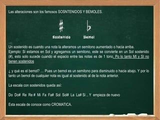 Las alteraciones son los famosos SOSNTENIDOS Y BEMOLES.




Un sostenido es cuando una nota la alteramos un semitono aumentado o hacia arriba.
Ejemplo: Si estamos en Sol y agregamos un semitono, este se convierte en un Sol sostenido
(#), esto solo sucede cuando el espacio entre las notas es de 1 tono. Po lo tanto MI y SI no
tienen sostenidos

¿ y qué es el bemol? … Pues un bemol es un semitono para disminuido o hacia abajo. Y por lo
tanto un bemol de cualquier nota es igual al sostenido al de la nota anterior.

La escala con sostenidos queda así:

Do Do# Re Re # Mi Fa Fa# Sol Sol# La La# Si .. Y empieza de nuevo

Esta escala de conoce como CROMATICA.
 