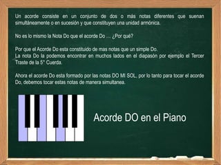 Un acorde consiste en un conjunto de dos o más notas diferentes que suenan
simultáneamente o en sucesión y que constituyen una unidad armónica.

No es lo mismo la Nota Do que el acorde Do … ¿Por qué?

Por que el Acorde Do esta constituido de mas notas que un simple Do.
La nota Do la podemos encontrar en muchos lados en el diapasón por ejemplo el Tercer
Traste de la 5° Cuerda.

Ahora el acorde Do esta formado por las notas DO MI SOL, por lo tanto para tocar el acorde
Do, debemos tocar estas notas de manera simultanea.




                                     Acorde DO en el Piano
 