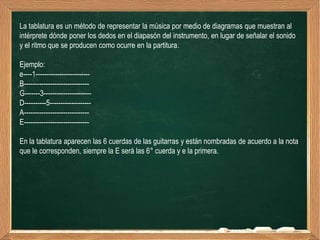 La tablatura es un método de representar la música por medio de diagramas que muestran al
intérprete dónde poner los dedos en el diapasón del instrumento, en lugar de señalar el sonido
y el ritmo que se producen como ocurre en la partitura.

Ejemplo:
e----1-------------------------
B------------------------------
G-------3----------------------
D----------5-------------------
A------------------------------
E------------------------------

En la tablatura aparecen las 6 cuerdas de las guitarras y están nombradas de acuerdo a la nota
que le corresponden, siempre la E será las 6° cuerda y e la primera.
 