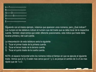 e----1-------------------------
B------------------------------
G-------3----------------------
D----------5-------------------
A------------------------------
E------------------------------

Siguiendo con el mismo ejemplo, notamos que aparecen unos números, pero ¿Qué indican?
Los numero en las tablatura indican el numero que del traste que se debe tocar de la respectiva
cuerda. También observamos que están diferente posicionados, esta indica que traste debe
tocarse primera y del cual cuerda.

La interpretación de esta tablatura seria la siguiente:
1) Tocar el primer traste de la primera cuerda.
2) Tocar el tercer traste de la tercera cuerda.
3) Tocar el quinto traste de la cuarta cuerda.

NOTA: el espacio horizontal entre los números indica el tiempo en que se ejecuta el siguiente
traste. Vemos que el 3 y 5 están mas cerca que el 1 y 3, es porque el cambio de 3 a 5 es mas
rápido que de 1 a 3.
 