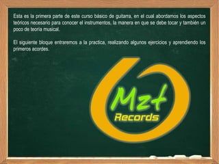 Esta es la primera parte de este curso básico de guitarra, en el cual abordamos los aspectos
teóricos necesario para conocer el instrumentos, la manera en que se debe tocar y también un
poco de teoría musical.

El siguiente bloque entraremos a la practica, realizando algunos ejercicios y aprendiendo los
primeros acordes.
 