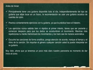 Antes de Iniciar

 Principalmente tener una guitarra disponible todo el día, Independientemente del tipo de
  guitarra que elijas tocar en un futuro, la recomendación es usar una guitarra acústica de
  cuerdas de nylon.

 Practica contantemente ejercicios con tu guitarra, ya que la práctica hace al maestro.

 Los ejercicios nunca saldrás bien ni rápidos al primer intento, tienes que ser paciente y
  comenzar despacio para que tus dedos se acostumbren al movimiento. Mientras más
  repeticiones tu mente memorizará los movimientos y los hará casi de manera automática.

 Escuche las canciones de forma analítica, ponga atención de acorde, marque el tiempo y el
  ritmo de la canción. Sin importar el género cualquier canción usted la puede interpretar en
  su guitarra.

Muy bien, ahora que ya tenemos un poco más claro nuestro panorama es momento de dar
inicio al curso.
 