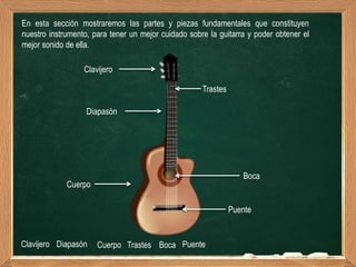 En esta sección mostraremos las partes y piezas fundamentales que constituyen
nuestro instrumento, para tener un mejor cuidado sobre la guitarra y poder obtener el
mejor sonido de ella.

                  Clavijero

                                                     Trastes

                   Diapasón




                                                                  Boca
             Cuerpo

                                                               Puente


Clavijero Diapasón    Cuerpo Trastes Boca Puente
 
