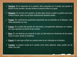  Clavijero: Es la maquinaria de la guitarra, está compuesta por 6 clavijas que ajustan la
  tensión de las cuerdas y de esta manera el usuario la afina a su gusto.

 Diapasón: Es el brazo de la guitarra, de esta parte vamos a sujetar la guitarra para tocar
  nuestra música. Este a su vez tiene subdivisiones llamados trastes.

 Trastes: Son subdivisiones igualmente espaciadas que se presentan en el diapasón, cada
  traste representa una nota.

 Cuerpo: Es la parte más grande del instrumento, principalmente elaborada con madera,
  es el que reproduce el sonido de las cuerdas.

 Boca: Es una abertura que presenta la caja, por ella entran las vibraciones de las cuerda
  hacia el cuerpo, donde se amplifican.

 Puente: En este lugar se fijan las cuerdas antes de ser colocadas en el clavijero.

 Cuerdas: La guitarra consta de 6 cuerdas como todos sabemos, estas pueden ser de
  metal o de nylon.
 