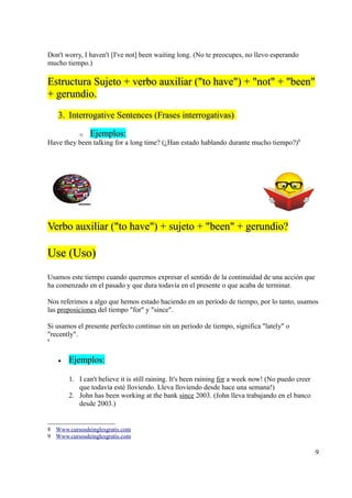 Don't worry, I haven't [I've not] been waiting long. (No te preocupes, no llevo esperando
mucho tiempo.)

Estructura Sujeto + verbo auxiliar ("to have") + "not" + "been"
+ gerundio.
    3. Interrogative Sentences (Frases interrogativas)

           o   Ejemplos:
Have they been talking for a long time? (¿Han estado hablando durante mucho tiempo?)8




Verbo auxiliar ("to have") + sujeto + "been" + gerundio?

Use (Uso)
Usamos este tiempo cuando queremos expresar el sentido de la continuidad de una acción que
ha comenzado en el pasado y que dura todavía en el presente o que acaba de terminar.

Nos referimos a algo que hemos estado haciendo en un período de tiempo, por lo tanto, usamos
las preposiciones del tiempo "for" y "since".

Si usamos el presente perfecto continuo sin un período de tiempo, significa "lately" o
"recently".
9




    •   Ejemplos:

        1. I can't believe it is still raining. It's been raining for a week now! (No puedo creer
           que todavía esté lloviendo. Lleva lloviendo desde hace una semana!)
        2. John has been working at the bank since 2003. (John lleva trabajando en el banco
           desde 2003.)


8 Www.cursosdeinglesgratis.com
9 Www.cursosdeinglesgratis.com

                                                                                                    9
 