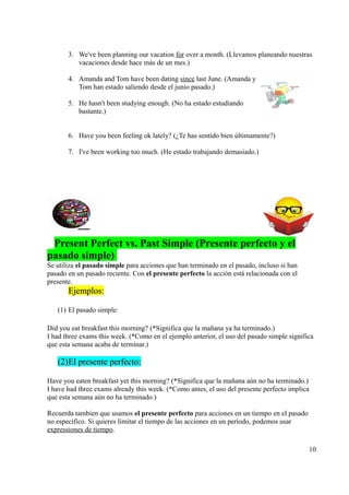 3. We've been planning our vacation for over a month. (Llevamos planeando nuestras
          vacaciones desde hace más de un mes.)

       4. Amanda and Tom have been dating since last June. (Amanda y
          Tom han estado saliendo desde el junio pasado.)

       5. He hasn't been studying enough. (No ha estado estudiando
          bastante.)


       6. Have you been feeling ok lately? (¿Te has sentido bien últimamente?)

       7. I've been working too much. (He estado trabajando demasiado.)




 Present Perfect vs. Past Simple (Presente perfecto y el
pasado simple)
Se utiliza el pasado simple para acciones que han terminado en el pasado, incluso si han
pasado en un pasado reciente. Con el presente perfecto la acción está relacionada con el
presente.
       Ejemplos:

   (1) El pasado simple:

Did you eat breakfast this morning? (*Significa que la mañana ya ha terminado.)
I had three exams this week. (*Como en el ejemplo anterior, el uso del pasado simple significa
que esta semana acaba de terminar.)

   (2) El presente perfecto:

Have you eaten breakfast yet this morning? (*Significa que la mañana aún no ha terminado.)
I have had three exams already this week. (*Como antes, el uso del presente perfecto implica
que esta semana aún no ha terminado.)

Recuerda tambien que usamos el presente perfecto para acciones en un tiempo en el pasado
no específico. Si quieres limitar el tiempo de las acciones en un período, podemos usar
expressiones de tiempo.

                                                                                            10
 