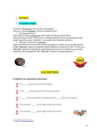 •   Ejemplos:

    •   El pasado simple:

I went to Cuba last year. (Fui a Cuba el año pasado.)
They saw a movie yesterday. (Vieron una película ayer.)
    • El presente perfecto:
I have been to Cuba in the last year. (He estado en Cuba este ultimo año.)
They have seen a movie. (*Nota: no es un tiempo específico. Si se usa una expresión del
tiempo específico, como "yesterday", no se puede usar el presente perfecto.)
    • They have seen a movie yesterday.
Fíjate en la diferencia entre los dos primeros ejemplos. En ambos, se usa la expresión del
tiempo "last year", pero en el segundo ejemplo añadimos la preposición "in". En este caso,
"last year" significa un período de tiempo dentro de la acción occurrida, no es un tiempo
específico. Sin la preposición "in", "last year" implica un tiempo especifico.10




                                   EXCERCISES

Completa las siguientes cuestiones

        - We _____ (go) to the movies last night.


        - Tom _____ (see) that movie three times already.


        - I _____ (read) yesterday's newspaper, but I _____ (read, not) today's.


        - The students _____ (have) eight exams last month.


        - The students _____ (have) eight exams this month



10 Www.cursosdeinglesgratis.c

                                                                                             11
 