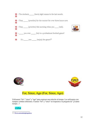 - The students _____ (have) eight exams in the last month.


        - They _____ (practice) for the concert for over three hours now.


        - They _____ (practice) this morning when you ____ (call).


        - _____ you ever _____ (be) to a professional football game?


            10.-_____ you _____ (enjoy) the game?11




              For, Since, Ago (For, Since, Ago)
Utilizamos "for", "since" y "ago" para expresar una relación al tiempo. Los utilizamos con
tiempos verbales diferentes. Usamos "for" y "since" en respuesta a la pregunta de "¿Cuánto
tiempo...?.

    (1) For

11 Www.cursosdeinglesgratis.c

                                                                                             12
 