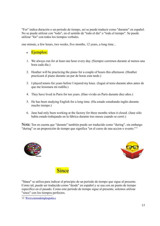 "For" indica duración o un período de tiempo, así se puede traducir como "durante" en español.
No se puede utilizar con "todo", en el sentido de "todo el día" o "todo el tiempo". Se puede
utilizar "for" con todos los tiempos verbales.

one minute, a few hours, two weeks, five months, 12 years, a long time...

    •   Ejemplos:

    1. We always run for at least one hour every day. (Siempre corremos durante al menos una
       hora cada día.)

    2. Heather will be practicing the piano for a couple of hours this afternoon. (Heather
       practicará el piano durante un par de horas esta tarde.)

    3. I played tennis for years before I injured my knee. (Jugué al tenis durante años antes de
       que me lesionara mi rodilla.)

    4. They have lived in Paris for ten years. (Han vivido en París durante diez años.)

    5. He has been studying English for a long time. (Ha estado estudiando inglés durante
       mucho tiempo.)

    6. Jane had only been working at the factory for three months when it closed. (Jane sólo
       había estado trabajando en la fábrica durante tres meses cuando se cerró.)

Nota: Ten en cuenta que "durante" también puede ser traducido como "during", sin embargo
"during" es un preposición de tiempo que significa "en el curso de una accion o evento."12




                                Since
"Since se utiliza para indicar el principio de un período de tiempo que sigue al presente.
 Since"
Como tal, puede ser traducido como "desde" en español y se usa con un punto de tiempo
especifíco en el pasado. Como este período de tiempo sigue al presente, solemos utilizar
"since" con los tiempos perfectos.
12 Www.cursosdeinglesgratis.c

                                                                                               13
 