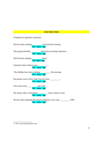EXCERCISES

Completa las siguientes cuestiones


We have been working __________ 8 o'clock this morning.
                     For since ago

They played football __________ three hours yesterday afternoon.
                       For since ago

Neil has been sleeping __________ hours.
                       For since ago

I learned to drive fifteen years __________.
                          For since ago

The children have been studying __________ this morning.
                      For since ago

My parents went to New York City two years __________.
                     For since ago

I have been tired __________ last week.
                       For since ago

She always talks on the phone __________ hours with her sister.
                       For since ago

We have been attending the annual conference every year __________ 2005.
                      For since ago14




14 Www.cursosdeinglesgratis.com/

                                                                           15
 